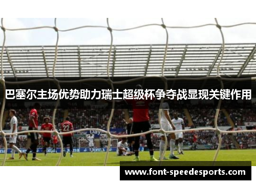 巴塞尔主场优势助力瑞士超级杯争夺战显现关键作用