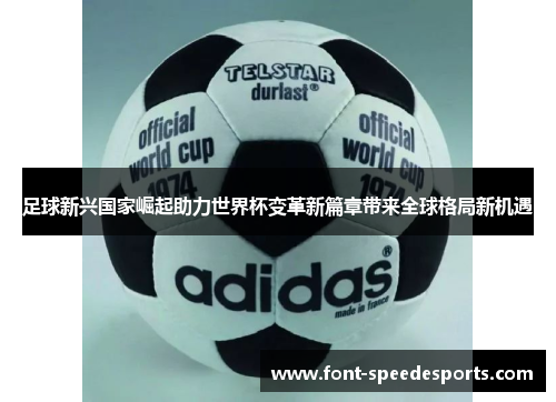 足球新兴国家崛起助力世界杯变革新篇章带来全球格局新机遇