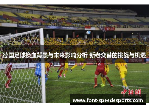 德国足球换血背景与未来影响分析 新老交替的挑战与机遇 德国足球换血背景与未来影响分析 新老交替的挑战与机遇